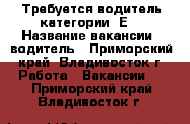 Требуется водитель категории “Е“ › Название вакансии ­ водитель - Приморский край, Владивосток г. Работа » Вакансии   . Приморский край,Владивосток г.